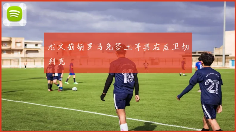 尤文截胡罗马免签土耳其右后卫切利克