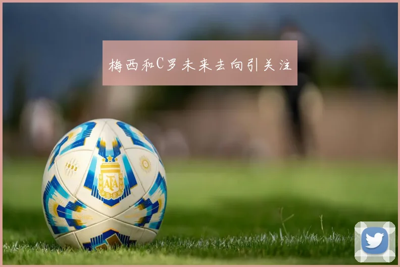 梅西和C罗未来去向引关注